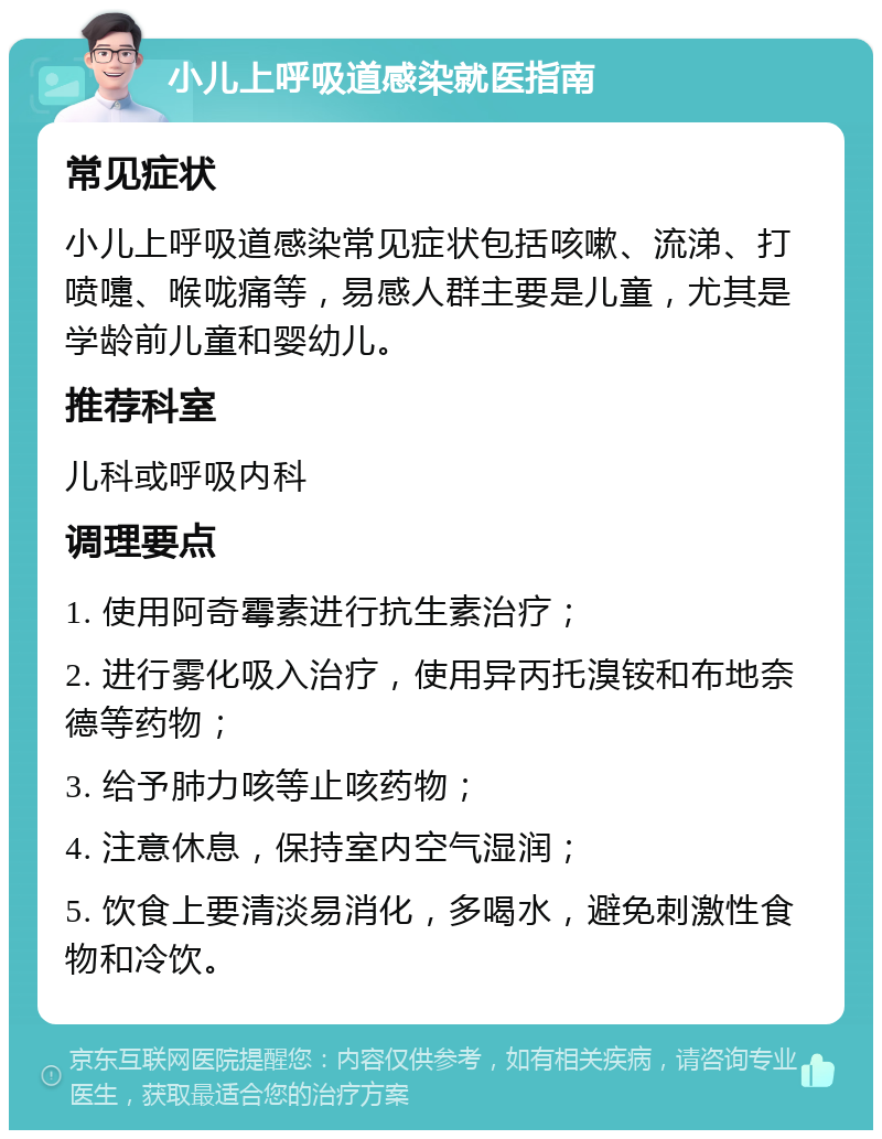 小儿上呼吸道感染就医指南 常见症状 小儿上呼吸道感染常见症状包括咳嗽、流涕、打喷嚏、喉咙痛等，易感人群主要是儿童，尤其是学龄前儿童和婴幼儿。 推荐科室 儿科或呼吸内科 调理要点 1. 使用阿奇霉素进行抗生素治疗； 2. 进行雾化吸入治疗，使用异丙托溴铵和布地奈德等药物； 3. 给予肺力咳等止咳药物； 4. 注意休息，保持室内空气湿润； 5. 饮食上要清淡易消化，多喝水，避免刺激性食物和冷饮。