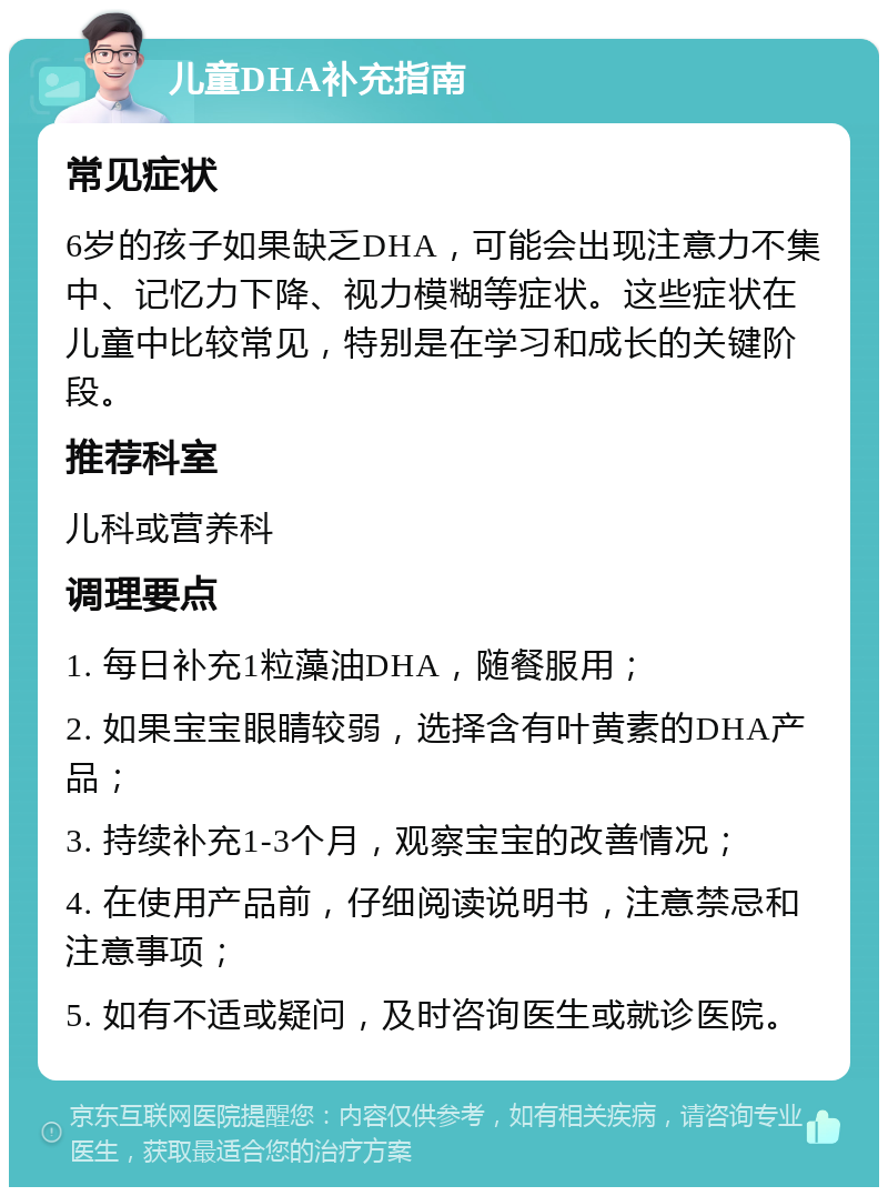 儿童DHA补充指南 常见症状 6岁的孩子如果缺乏DHA，可能会出现注意力不集中、记忆力下降、视力模糊等症状。这些症状在儿童中比较常见，特别是在学习和成长的关键阶段。 推荐科室 儿科或营养科 调理要点 1. 每日补充1粒藻油DHA，随餐服用； 2. 如果宝宝眼睛较弱，选择含有叶黄素的DHA产品； 3. 持续补充1-3个月，观察宝宝的改善情况； 4. 在使用产品前，仔细阅读说明书，注意禁忌和注意事项； 5. 如有不适或疑问，及时咨询医生或就诊医院。