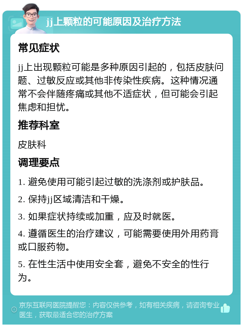 jj上颗粒的可能原因及治疗方法 常见症状 jj上出现颗粒可能是多种原因引起的，包括皮肤问题、过敏反应或其他非传染性疾病。这种情况通常不会伴随疼痛或其他不适症状，但可能会引起焦虑和担忧。 推荐科室 皮肤科 调理要点 1. 避免使用可能引起过敏的洗涤剂或护肤品。 2. 保持jj区域清洁和干燥。 3. 如果症状持续或加重，应及时就医。 4. 遵循医生的治疗建议，可能需要使用外用药膏或口服药物。 5. 在性生活中使用安全套，避免不安全的性行为。