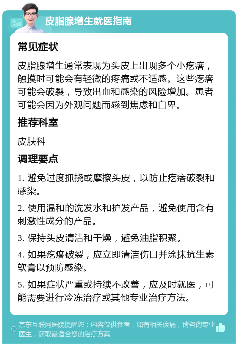 皮脂腺增生就医指南 常见症状 皮脂腺增生通常表现为头皮上出现多个小疙瘩，触摸时可能会有轻微的疼痛或不适感。这些疙瘩可能会破裂，导致出血和感染的风险增加。患者可能会因为外观问题而感到焦虑和自卑。 推荐科室 皮肤科 调理要点 1. 避免过度抓挠或摩擦头皮，以防止疙瘩破裂和感染。 2. 使用温和的洗发水和护发产品，避免使用含有刺激性成分的产品。 3. 保持头皮清洁和干燥，避免油脂积聚。 4. 如果疙瘩破裂，应立即清洁伤口并涂抹抗生素软膏以预防感染。 5. 如果症状严重或持续不改善，应及时就医，可能需要进行冷冻治疗或其他专业治疗方法。