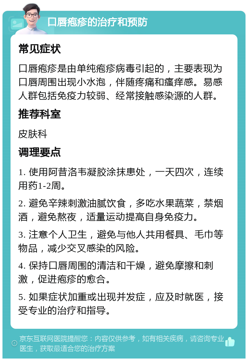 口唇疱疹的治疗和预防 常见症状 口唇疱疹是由单纯疱疹病毒引起的，主要表现为口唇周围出现小水泡，伴随疼痛和瘙痒感。易感人群包括免疫力较弱、经常接触感染源的人群。 推荐科室 皮肤科 调理要点 1. 使用阿昔洛韦凝胶涂抹患处，一天四次，连续用药1-2周。 2. 避免辛辣刺激油腻饮食，多吃水果蔬菜，禁烟酒，避免熬夜，适量运动提高自身免疫力。 3. 注意个人卫生，避免与他人共用餐具、毛巾等物品，减少交叉感染的风险。 4. 保持口唇周围的清洁和干燥，避免摩擦和刺激，促进疱疹的愈合。 5. 如果症状加重或出现并发症，应及时就医，接受专业的治疗和指导。