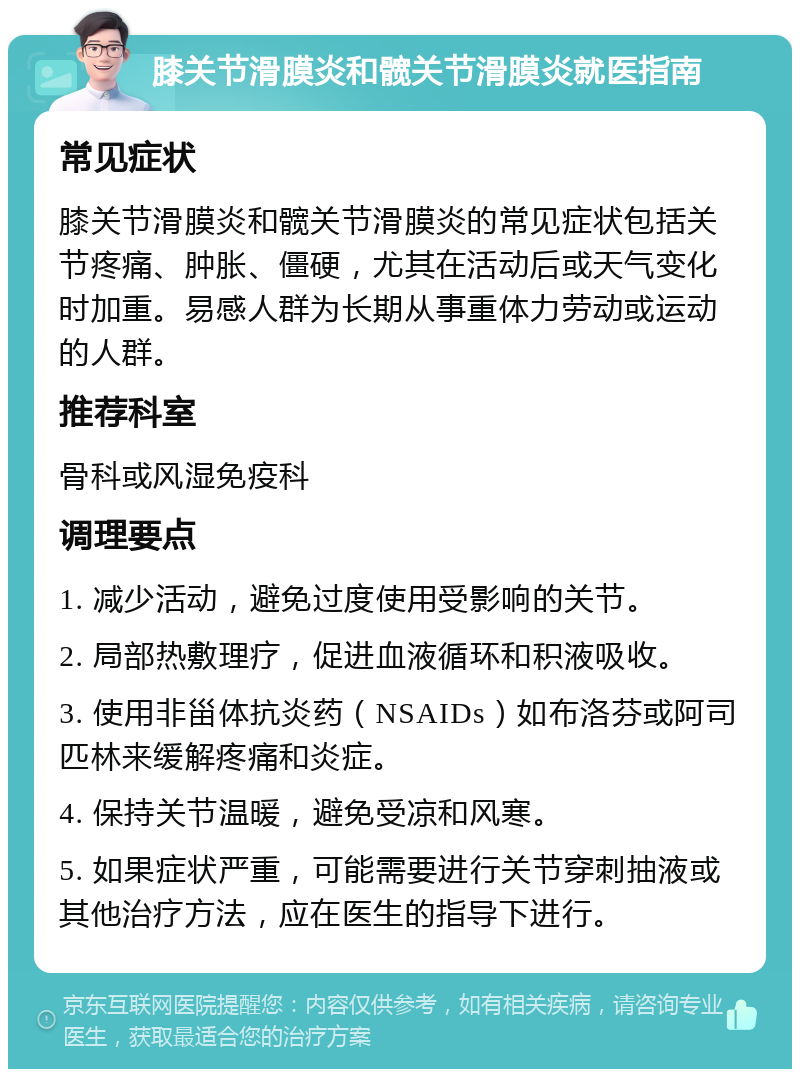 膝关节滑膜炎和髋关节滑膜炎就医指南 常见症状 膝关节滑膜炎和髋关节滑膜炎的常见症状包括关节疼痛、肿胀、僵硬，尤其在活动后或天气变化时加重。易感人群为长期从事重体力劳动或运动的人群。 推荐科室 骨科或风湿免疫科 调理要点 1. 减少活动，避免过度使用受影响的关节。 2. 局部热敷理疗，促进血液循环和积液吸收。 3. 使用非甾体抗炎药（NSAIDs）如布洛芬或阿司匹林来缓解疼痛和炎症。 4. 保持关节温暖，避免受凉和风寒。 5. 如果症状严重，可能需要进行关节穿刺抽液或其他治疗方法，应在医生的指导下进行。