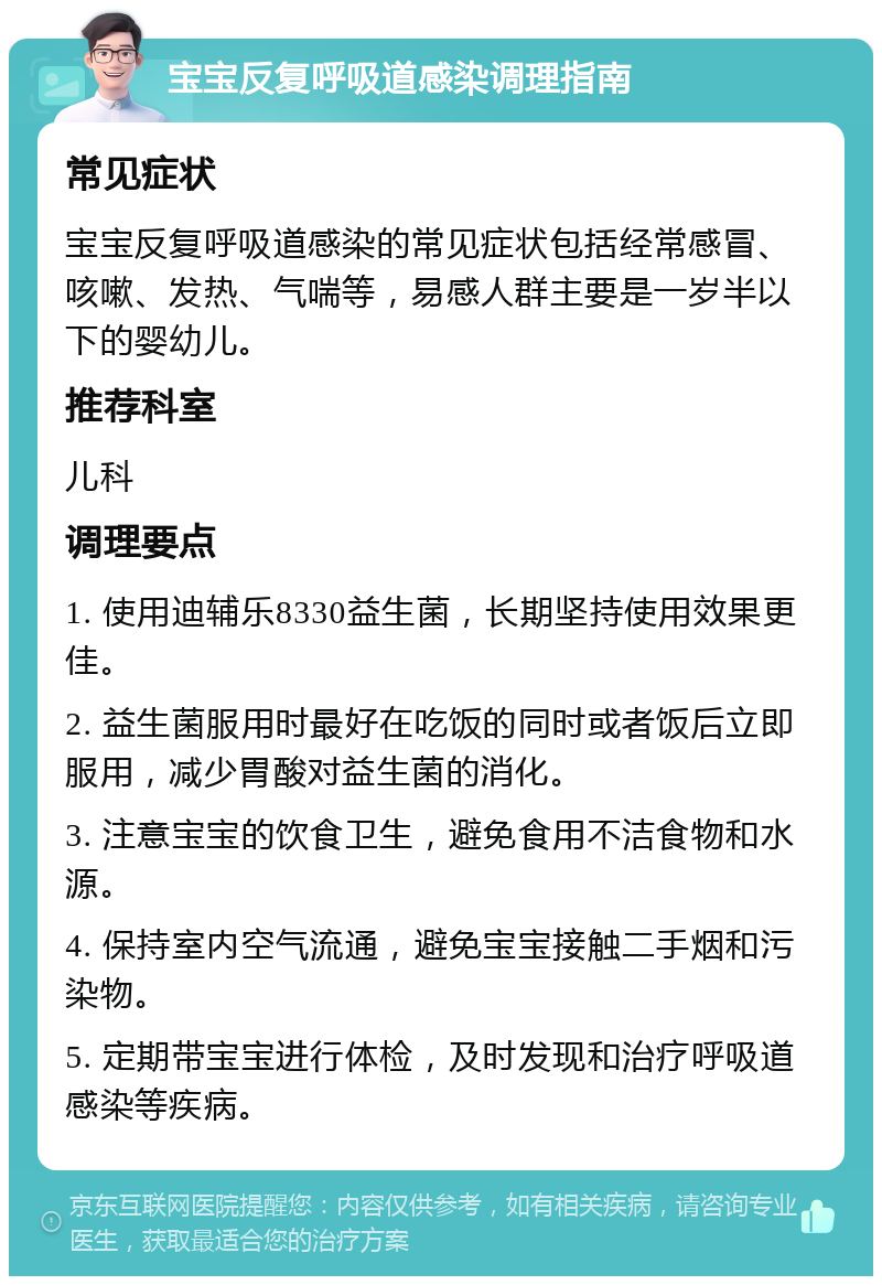 宝宝反复呼吸道感染调理指南 常见症状 宝宝反复呼吸道感染的常见症状包括经常感冒、咳嗽、发热、气喘等，易感人群主要是一岁半以下的婴幼儿。 推荐科室 儿科 调理要点 1. 使用迪辅乐8330益生菌，长期坚持使用效果更佳。 2. 益生菌服用时最好在吃饭的同时或者饭后立即服用，减少胃酸对益生菌的消化。 3. 注意宝宝的饮食卫生，避免食用不洁食物和水源。 4. 保持室内空气流通，避免宝宝接触二手烟和污染物。 5. 定期带宝宝进行体检，及时发现和治疗呼吸道感染等疾病。