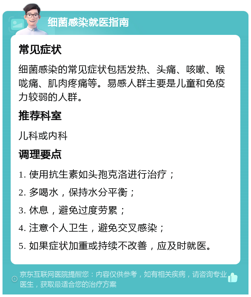 细菌感染就医指南 常见症状 细菌感染的常见症状包括发热、头痛、咳嗽、喉咙痛、肌肉疼痛等。易感人群主要是儿童和免疫力较弱的人群。 推荐科室 儿科或内科 调理要点 1. 使用抗生素如头孢克洛进行治疗； 2. 多喝水，保持水分平衡； 3. 休息，避免过度劳累； 4. 注意个人卫生，避免交叉感染； 5. 如果症状加重或持续不改善，应及时就医。