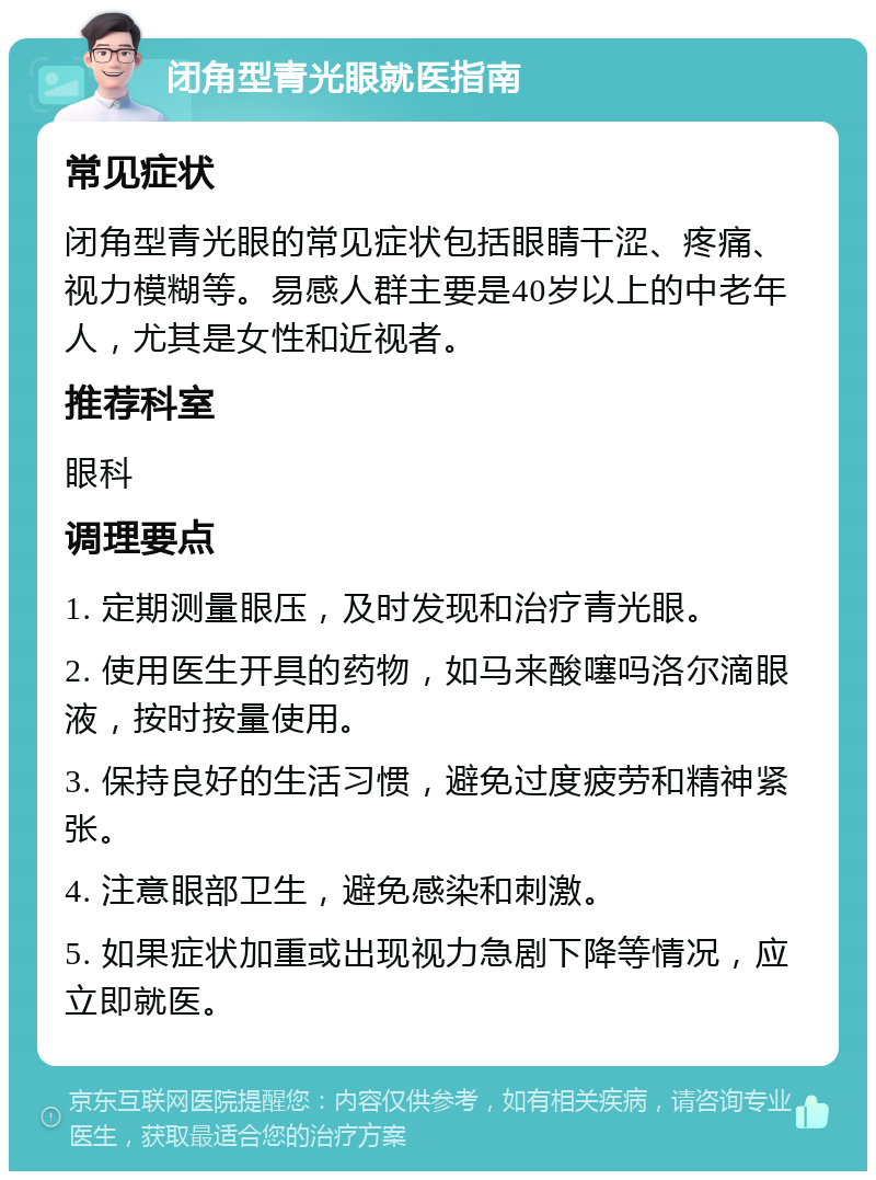 闭角型青光眼就医指南 常见症状 闭角型青光眼的常见症状包括眼睛干涩、疼痛、视力模糊等。易感人群主要是40岁以上的中老年人，尤其是女性和近视者。 推荐科室 眼科 调理要点 1. 定期测量眼压，及时发现和治疗青光眼。 2. 使用医生开具的药物，如马来酸噻吗洛尔滴眼液，按时按量使用。 3. 保持良好的生活习惯，避免过度疲劳和精神紧张。 4. 注意眼部卫生，避免感染和刺激。 5. 如果症状加重或出现视力急剧下降等情况，应立即就医。