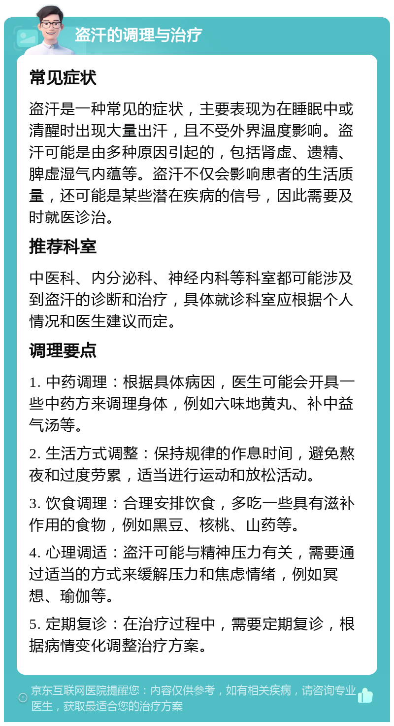 盗汗的调理与治疗 常见症状 盗汗是一种常见的症状，主要表现为在睡眠中或清醒时出现大量出汗，且不受外界温度影响。盗汗可能是由多种原因引起的，包括肾虚、遗精、脾虚湿气内蕴等。盗汗不仅会影响患者的生活质量，还可能是某些潜在疾病的信号，因此需要及时就医诊治。 推荐科室 中医科、内分泌科、神经内科等科室都可能涉及到盗汗的诊断和治疗，具体就诊科室应根据个人情况和医生建议而定。 调理要点 1. 中药调理：根据具体病因，医生可能会开具一些中药方来调理身体，例如六味地黄丸、补中益气汤等。 2. 生活方式调整：保持规律的作息时间，避免熬夜和过度劳累，适当进行运动和放松活动。 3. 饮食调理：合理安排饮食，多吃一些具有滋补作用的食物，例如黑豆、核桃、山药等。 4. 心理调适：盗汗可能与精神压力有关，需要通过适当的方式来缓解压力和焦虑情绪，例如冥想、瑜伽等。 5. 定期复诊：在治疗过程中，需要定期复诊，根据病情变化调整治疗方案。