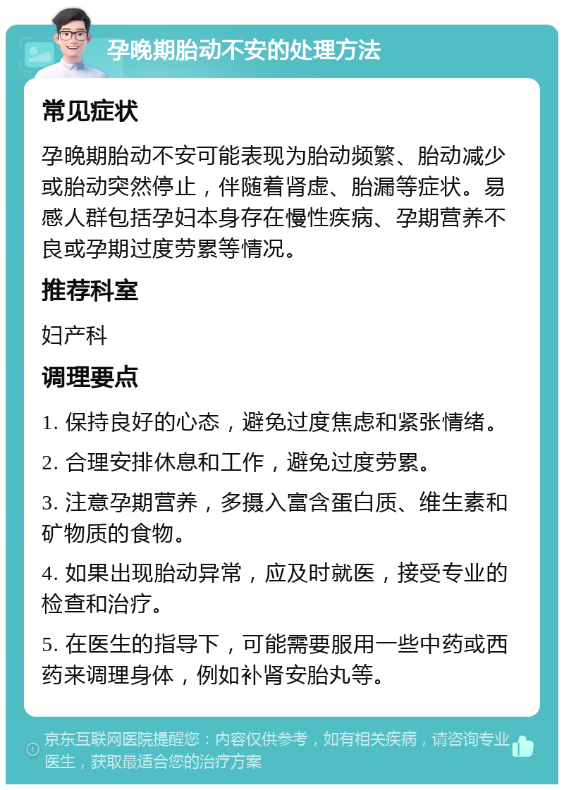 孕晚期胎动不安的处理方法 常见症状 孕晚期胎动不安可能表现为胎动频繁、胎动减少或胎动突然停止，伴随着肾虚、胎漏等症状。易感人群包括孕妇本身存在慢性疾病、孕期营养不良或孕期过度劳累等情况。 推荐科室 妇产科 调理要点 1. 保持良好的心态，避免过度焦虑和紧张情绪。 2. 合理安排休息和工作，避免过度劳累。 3. 注意孕期营养，多摄入富含蛋白质、维生素和矿物质的食物。 4. 如果出现胎动异常，应及时就医，接受专业的检查和治疗。 5. 在医生的指导下，可能需要服用一些中药或西药来调理身体，例如补肾安胎丸等。