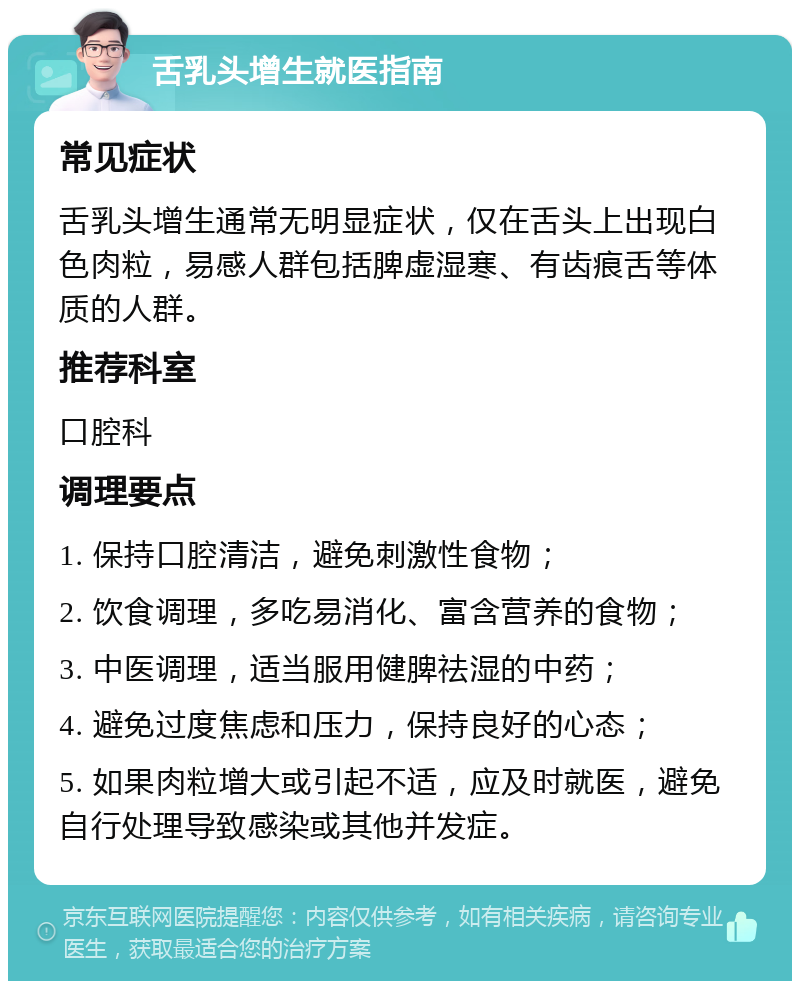 舌乳头增生就医指南 常见症状 舌乳头增生通常无明显症状，仅在舌头上出现白色肉粒，易感人群包括脾虚湿寒、有齿痕舌等体质的人群。 推荐科室 口腔科 调理要点 1. 保持口腔清洁，避免刺激性食物； 2. 饮食调理，多吃易消化、富含营养的食物； 3. 中医调理，适当服用健脾祛湿的中药； 4. 避免过度焦虑和压力，保持良好的心态； 5. 如果肉粒增大或引起不适，应及时就医，避免自行处理导致感染或其他并发症。