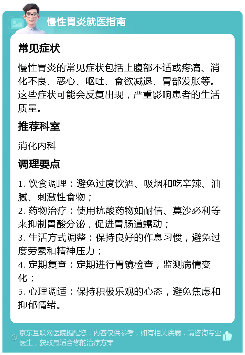 慢性胃炎就医指南 常见症状 慢性胃炎的常见症状包括上腹部不适或疼痛、消化不良、恶心、呕吐、食欲减退、胃部发胀等。这些症状可能会反复出现，严重影响患者的生活质量。 推荐科室 消化内科 调理要点 1. 饮食调理：避免过度饮酒、吸烟和吃辛辣、油腻、刺激性食物； 2. 药物治疗：使用抗酸药物如耐信、莫沙必利等来抑制胃酸分泌，促进胃肠道蠕动； 3. 生活方式调整：保持良好的作息习惯，避免过度劳累和精神压力； 4. 定期复查：定期进行胃镜检查，监测病情变化； 5. 心理调适：保持积极乐观的心态，避免焦虑和抑郁情绪。