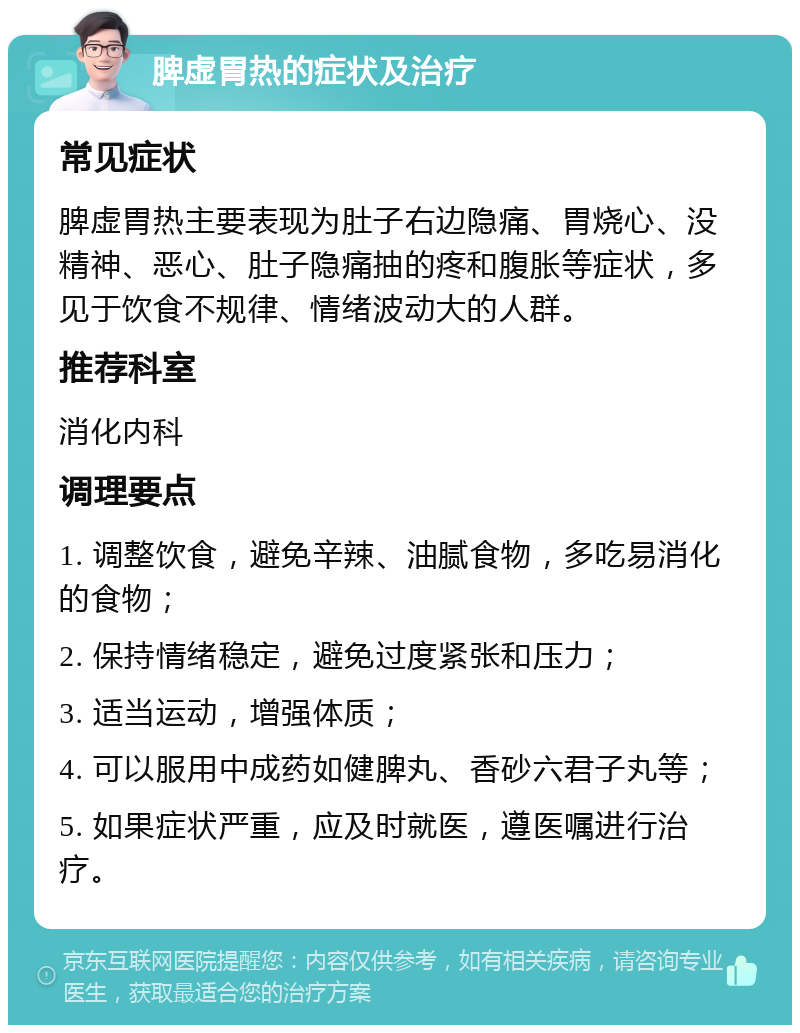 脾虚胃热的症状及治疗 常见症状 脾虚胃热主要表现为肚子右边隐痛、胃烧心、没精神、恶心、肚子隐痛抽的疼和腹胀等症状，多见于饮食不规律、情绪波动大的人群。 推荐科室 消化内科 调理要点 1. 调整饮食，避免辛辣、油腻食物，多吃易消化的食物； 2. 保持情绪稳定，避免过度紧张和压力； 3. 适当运动，增强体质； 4. 可以服用中成药如健脾丸、香砂六君子丸等； 5. 如果症状严重，应及时就医，遵医嘱进行治疗。