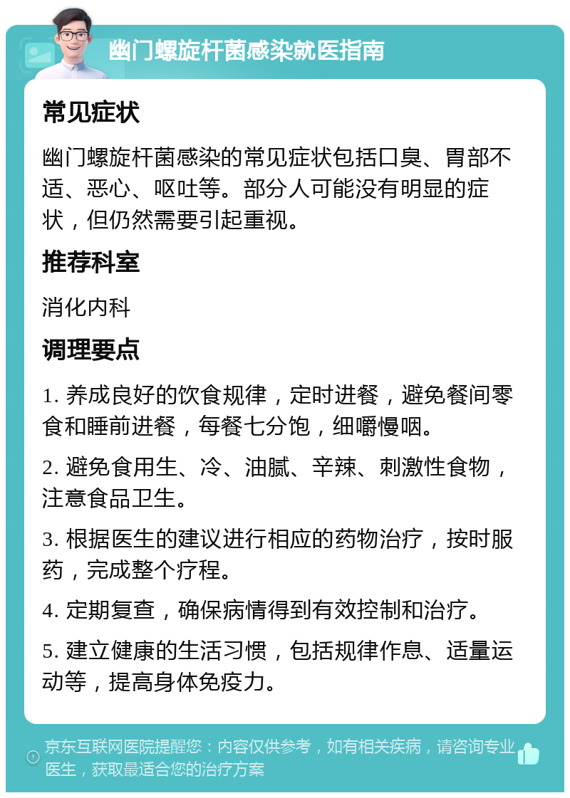 幽门螺旋杆菌感染就医指南 常见症状 幽门螺旋杆菌感染的常见症状包括口臭、胃部不适、恶心、呕吐等。部分人可能没有明显的症状，但仍然需要引起重视。 推荐科室 消化内科 调理要点 1. 养成良好的饮食规律，定时进餐，避免餐间零食和睡前进餐，每餐七分饱，细嚼慢咽。 2. 避免食用生、冷、油腻、辛辣、刺激性食物，注意食品卫生。 3. 根据医生的建议进行相应的药物治疗，按时服药，完成整个疗程。 4. 定期复查，确保病情得到有效控制和治疗。 5. 建立健康的生活习惯，包括规律作息、适量运动等，提高身体免疫力。