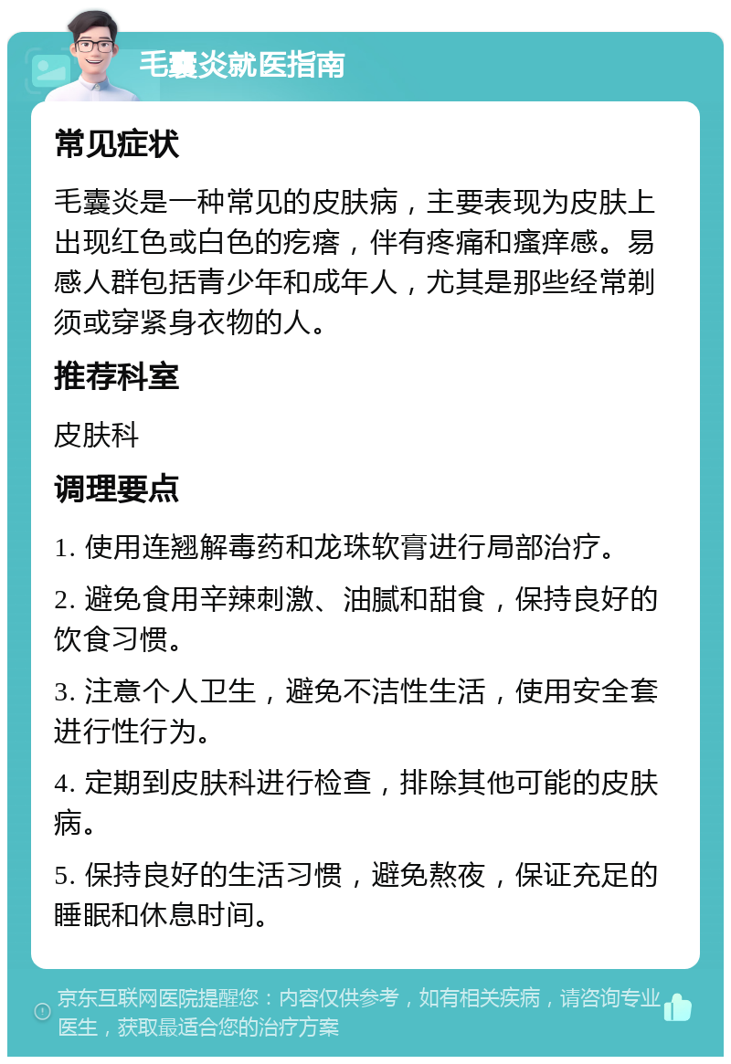 毛囊炎就医指南 常见症状 毛囊炎是一种常见的皮肤病，主要表现为皮肤上出现红色或白色的疙瘩，伴有疼痛和瘙痒感。易感人群包括青少年和成年人，尤其是那些经常剃须或穿紧身衣物的人。 推荐科室 皮肤科 调理要点 1. 使用连翘解毒药和龙珠软膏进行局部治疗。 2. 避免食用辛辣刺激、油腻和甜食，保持良好的饮食习惯。 3. 注意个人卫生，避免不洁性生活，使用安全套进行性行为。 4. 定期到皮肤科进行检查，排除其他可能的皮肤病。 5. 保持良好的生活习惯，避免熬夜，保证充足的睡眠和休息时间。