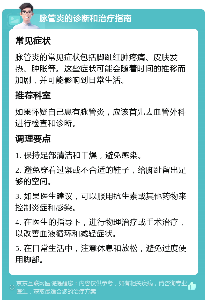 脉管炎的诊断和治疗指南 常见症状 脉管炎的常见症状包括脚趾红肿疼痛、皮肤发热、肿胀等。这些症状可能会随着时间的推移而加剧，并可能影响到日常生活。 推荐科室 如果怀疑自己患有脉管炎，应该首先去血管外科进行检查和诊断。 调理要点 1. 保持足部清洁和干燥，避免感染。 2. 避免穿着过紧或不合适的鞋子，给脚趾留出足够的空间。 3. 如果医生建议，可以服用抗生素或其他药物来控制炎症和感染。 4. 在医生的指导下，进行物理治疗或手术治疗，以改善血液循环和减轻症状。 5. 在日常生活中，注意休息和放松，避免过度使用脚部。