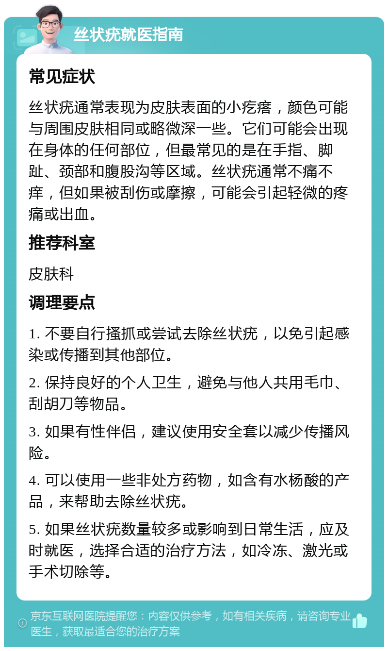 丝状疣就医指南 常见症状 丝状疣通常表现为皮肤表面的小疙瘩，颜色可能与周围皮肤相同或略微深一些。它们可能会出现在身体的任何部位，但最常见的是在手指、脚趾、颈部和腹股沟等区域。丝状疣通常不痛不痒，但如果被刮伤或摩擦，可能会引起轻微的疼痛或出血。 推荐科室 皮肤科 调理要点 1. 不要自行搔抓或尝试去除丝状疣，以免引起感染或传播到其他部位。 2. 保持良好的个人卫生，避免与他人共用毛巾、刮胡刀等物品。 3. 如果有性伴侣，建议使用安全套以减少传播风险。 4. 可以使用一些非处方药物，如含有水杨酸的产品，来帮助去除丝状疣。 5. 如果丝状疣数量较多或影响到日常生活，应及时就医，选择合适的治疗方法，如冷冻、激光或手术切除等。