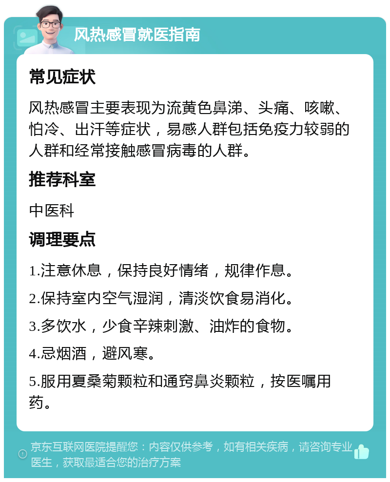 风热感冒就医指南 常见症状 风热感冒主要表现为流黄色鼻涕、头痛、咳嗽、怕冷、出汗等症状，易感人群包括免疫力较弱的人群和经常接触感冒病毒的人群。 推荐科室 中医科 调理要点 1.注意休息，保持良好情绪，规律作息。 2.保持室内空气湿润，清淡饮食易消化。 3.多饮水，少食辛辣刺激、油炸的食物。 4.忌烟酒，避风寒。 5.服用夏桑菊颗粒和通窍鼻炎颗粒，按医嘱用药。