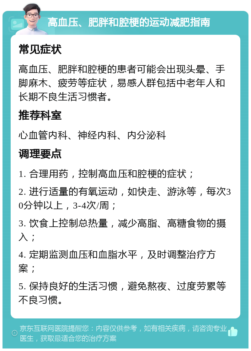 高血压、肥胖和腔梗的运动减肥指南 常见症状 高血压、肥胖和腔梗的患者可能会出现头晕、手脚麻木、疲劳等症状，易感人群包括中老年人和长期不良生活习惯者。 推荐科室 心血管内科、神经内科、内分泌科 调理要点 1. 合理用药，控制高血压和腔梗的症状； 2. 进行适量的有氧运动，如快走、游泳等，每次30分钟以上，3-4次/周； 3. 饮食上控制总热量，减少高脂、高糖食物的摄入； 4. 定期监测血压和血脂水平，及时调整治疗方案； 5. 保持良好的生活习惯，避免熬夜、过度劳累等不良习惯。