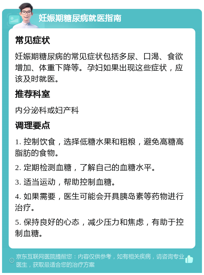 妊娠期糖尿病就医指南 常见症状 妊娠期糖尿病的常见症状包括多尿、口渴、食欲增加、体重下降等。孕妇如果出现这些症状，应该及时就医。 推荐科室 内分泌科或妇产科 调理要点 1. 控制饮食，选择低糖水果和粗粮，避免高糖高脂肪的食物。 2. 定期检测血糖，了解自己的血糖水平。 3. 适当运动，帮助控制血糖。 4. 如果需要，医生可能会开具胰岛素等药物进行治疗。 5. 保持良好的心态，减少压力和焦虑，有助于控制血糖。