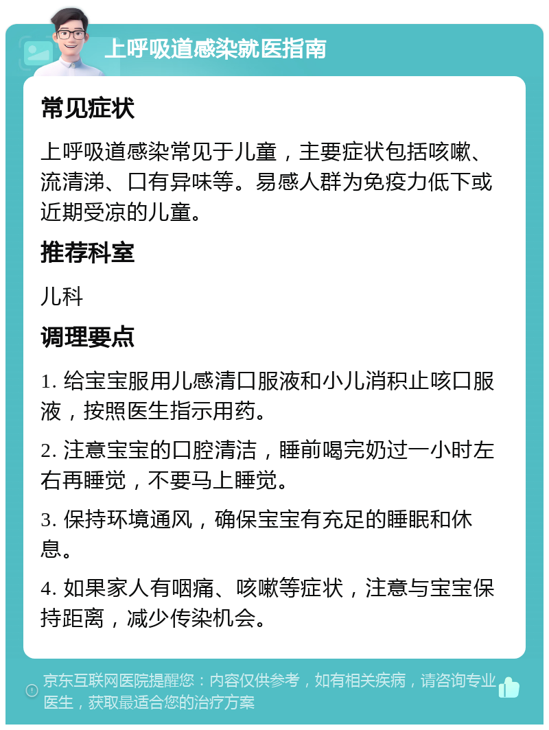 上呼吸道感染就医指南 常见症状 上呼吸道感染常见于儿童，主要症状包括咳嗽、流清涕、口有异味等。易感人群为免疫力低下或近期受凉的儿童。 推荐科室 儿科 调理要点 1. 给宝宝服用儿感清口服液和小儿消积止咳口服液，按照医生指示用药。 2. 注意宝宝的口腔清洁，睡前喝完奶过一小时左右再睡觉，不要马上睡觉。 3. 保持环境通风，确保宝宝有充足的睡眠和休息。 4. 如果家人有咽痛、咳嗽等症状，注意与宝宝保持距离，减少传染机会。