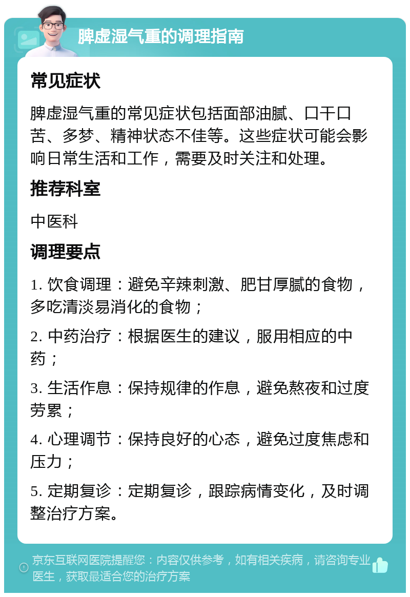 脾虚湿气重的调理指南 常见症状 脾虚湿气重的常见症状包括面部油腻、口干口苦、多梦、精神状态不佳等。这些症状可能会影响日常生活和工作，需要及时关注和处理。 推荐科室 中医科 调理要点 1. 饮食调理：避免辛辣刺激、肥甘厚腻的食物，多吃清淡易消化的食物； 2. 中药治疗：根据医生的建议，服用相应的中药； 3. 生活作息：保持规律的作息，避免熬夜和过度劳累； 4. 心理调节：保持良好的心态，避免过度焦虑和压力； 5. 定期复诊：定期复诊，跟踪病情变化，及时调整治疗方案。