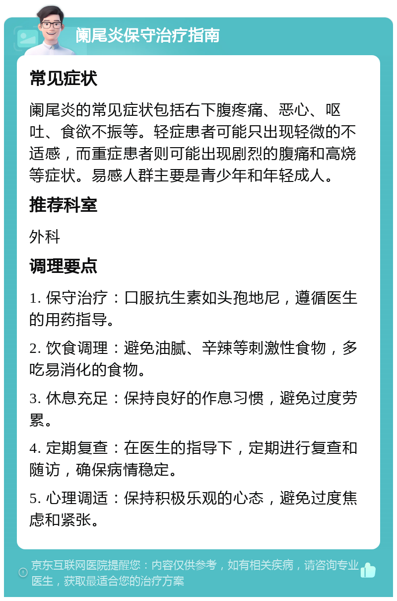 阑尾炎保守治疗指南 常见症状 阑尾炎的常见症状包括右下腹疼痛、恶心、呕吐、食欲不振等。轻症患者可能只出现轻微的不适感，而重症患者则可能出现剧烈的腹痛和高烧等症状。易感人群主要是青少年和年轻成人。 推荐科室 外科 调理要点 1. 保守治疗：口服抗生素如头孢地尼，遵循医生的用药指导。 2. 饮食调理：避免油腻、辛辣等刺激性食物，多吃易消化的食物。 3. 休息充足：保持良好的作息习惯，避免过度劳累。 4. 定期复查：在医生的指导下，定期进行复查和随访，确保病情稳定。 5. 心理调适：保持积极乐观的心态，避免过度焦虑和紧张。