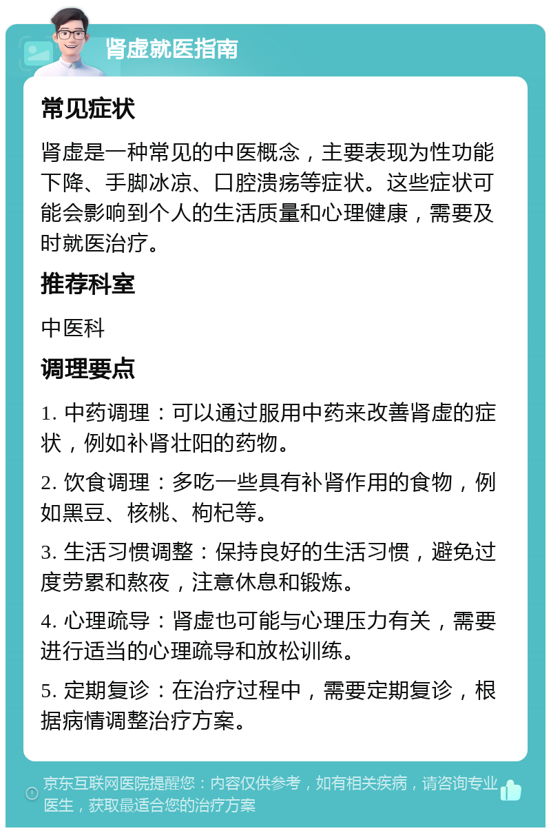 肾虚就医指南 常见症状 肾虚是一种常见的中医概念，主要表现为性功能下降、手脚冰凉、口腔溃疡等症状。这些症状可能会影响到个人的生活质量和心理健康，需要及时就医治疗。 推荐科室 中医科 调理要点 1. 中药调理：可以通过服用中药来改善肾虚的症状，例如补肾壮阳的药物。 2. 饮食调理：多吃一些具有补肾作用的食物，例如黑豆、核桃、枸杞等。 3. 生活习惯调整：保持良好的生活习惯，避免过度劳累和熬夜，注意休息和锻炼。 4. 心理疏导：肾虚也可能与心理压力有关，需要进行适当的心理疏导和放松训练。 5. 定期复诊：在治疗过程中，需要定期复诊，根据病情调整治疗方案。