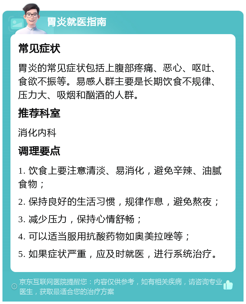 胃炎就医指南 常见症状 胃炎的常见症状包括上腹部疼痛、恶心、呕吐、食欲不振等。易感人群主要是长期饮食不规律、压力大、吸烟和酗酒的人群。 推荐科室 消化内科 调理要点 1. 饮食上要注意清淡、易消化，避免辛辣、油腻食物； 2. 保持良好的生活习惯，规律作息，避免熬夜； 3. 减少压力，保持心情舒畅； 4. 可以适当服用抗酸药物如奥美拉唑等； 5. 如果症状严重，应及时就医，进行系统治疗。