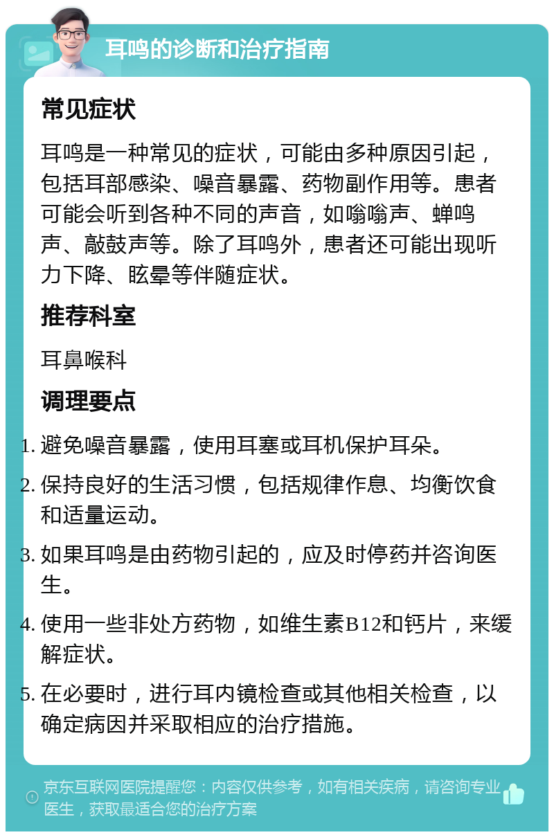 耳鸣的诊断和治疗指南 常见症状 耳鸣是一种常见的症状，可能由多种原因引起，包括耳部感染、噪音暴露、药物副作用等。患者可能会听到各种不同的声音，如嗡嗡声、蝉鸣声、敲鼓声等。除了耳鸣外，患者还可能出现听力下降、眩晕等伴随症状。 推荐科室 耳鼻喉科 调理要点 避免噪音暴露，使用耳塞或耳机保护耳朵。 保持良好的生活习惯，包括规律作息、均衡饮食和适量运动。 如果耳鸣是由药物引起的，应及时停药并咨询医生。 使用一些非处方药物，如维生素B12和钙片，来缓解症状。 在必要时，进行耳内镜检查或其他相关检查，以确定病因并采取相应的治疗措施。