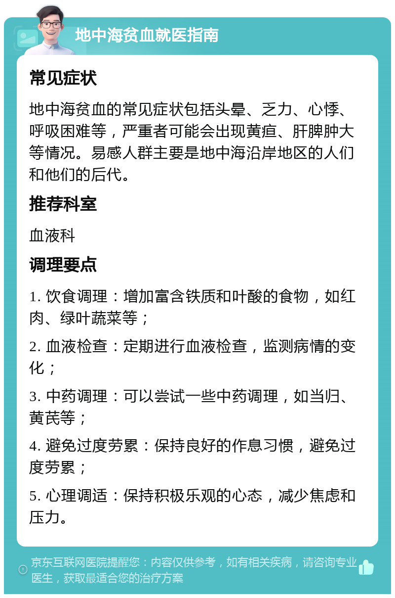 地中海贫血就医指南 常见症状 地中海贫血的常见症状包括头晕、乏力、心悸、呼吸困难等，严重者可能会出现黄疸、肝脾肿大等情况。易感人群主要是地中海沿岸地区的人们和他们的后代。 推荐科室 血液科 调理要点 1. 饮食调理：增加富含铁质和叶酸的食物，如红肉、绿叶蔬菜等； 2. 血液检查：定期进行血液检查，监测病情的变化； 3. 中药调理：可以尝试一些中药调理，如当归、黄芪等； 4. 避免过度劳累：保持良好的作息习惯，避免过度劳累； 5. 心理调适：保持积极乐观的心态，减少焦虑和压力。