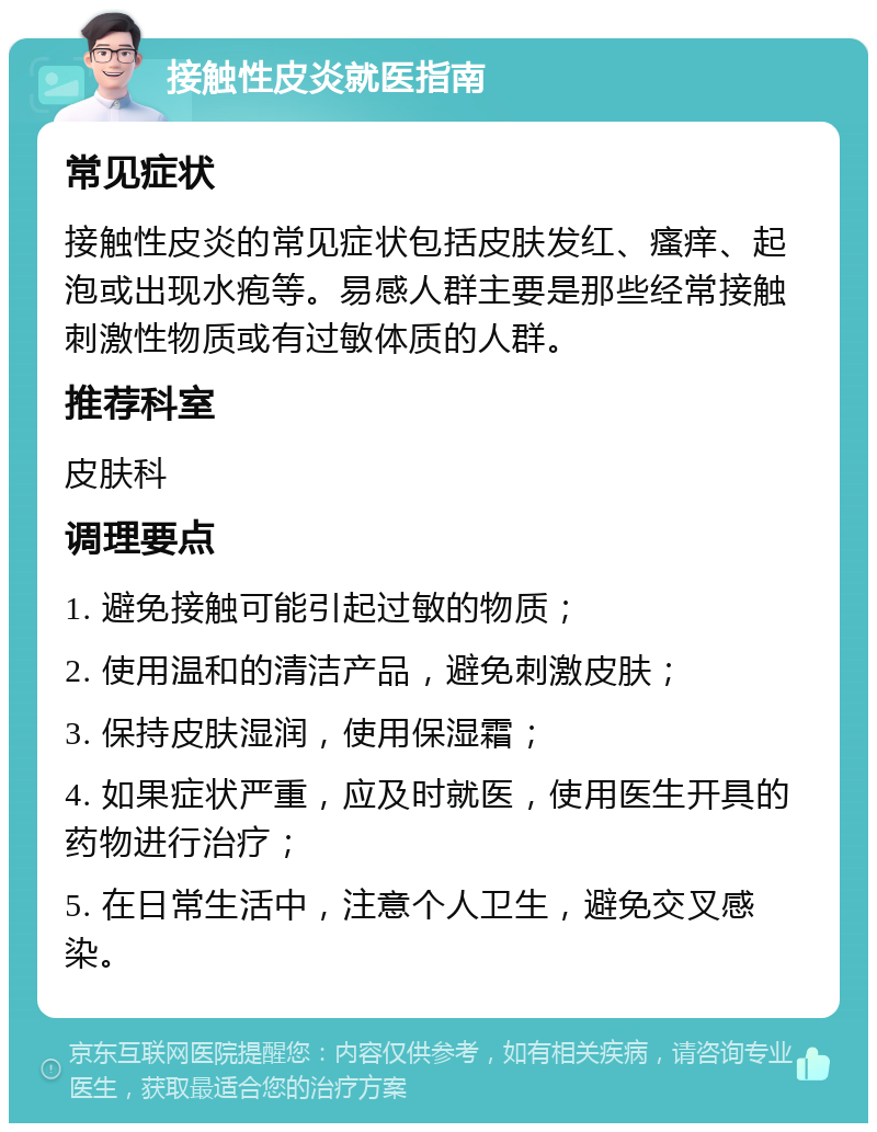 接触性皮炎就医指南 常见症状 接触性皮炎的常见症状包括皮肤发红、瘙痒、起泡或出现水疱等。易感人群主要是那些经常接触刺激性物质或有过敏体质的人群。 推荐科室 皮肤科 调理要点 1. 避免接触可能引起过敏的物质； 2. 使用温和的清洁产品，避免刺激皮肤； 3. 保持皮肤湿润，使用保湿霜； 4. 如果症状严重，应及时就医，使用医生开具的药物进行治疗； 5. 在日常生活中，注意个人卫生，避免交叉感染。