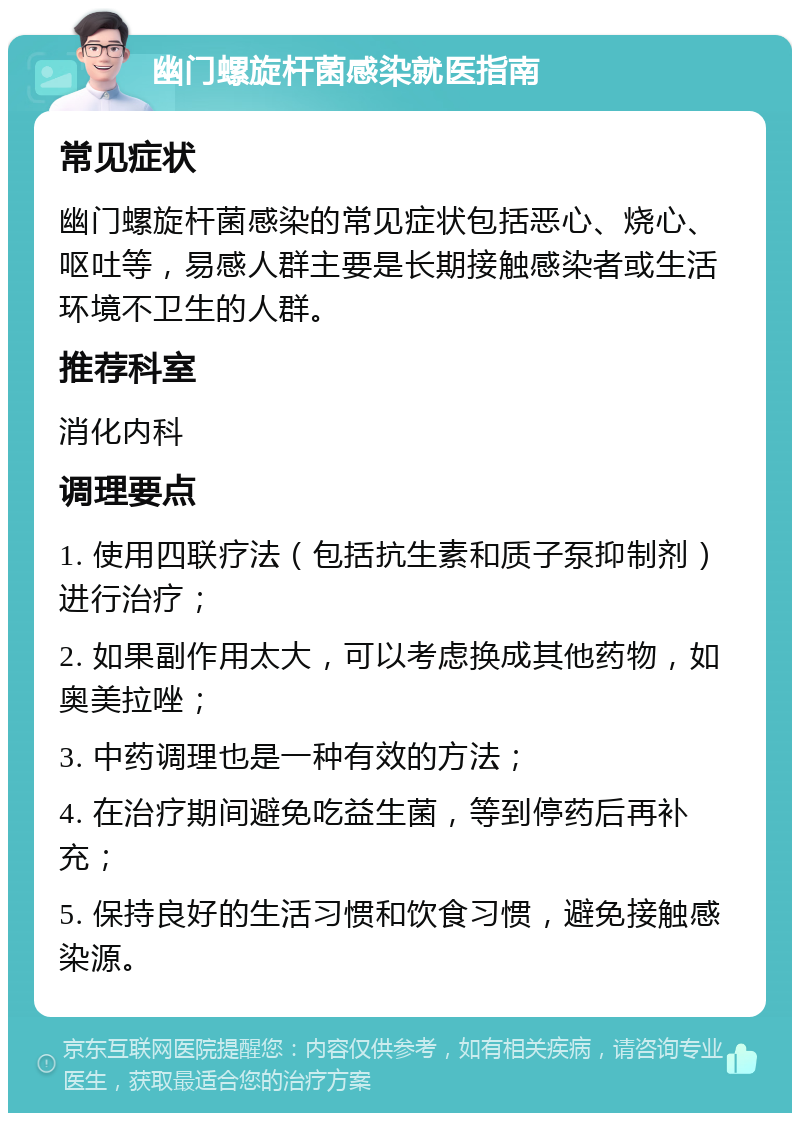 幽门螺旋杆菌感染就医指南 常见症状 幽门螺旋杆菌感染的常见症状包括恶心、烧心、呕吐等，易感人群主要是长期接触感染者或生活环境不卫生的人群。 推荐科室 消化内科 调理要点 1. 使用四联疗法（包括抗生素和质子泵抑制剂）进行治疗； 2. 如果副作用太大，可以考虑换成其他药物，如奥美拉唑； 3. 中药调理也是一种有效的方法； 4. 在治疗期间避免吃益生菌，等到停药后再补充； 5. 保持良好的生活习惯和饮食习惯，避免接触感染源。