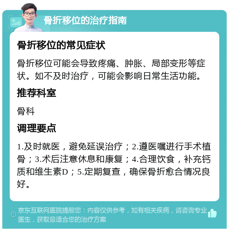 骨折移位的治疗指南 骨折移位的常见症状 骨折移位可能会导致疼痛、肿胀、局部变形等症状。如不及时治疗，可能会影响日常生活功能。 推荐科室 骨科 调理要点 1.及时就医，避免延误治疗；2.遵医嘱进行手术植骨；3.术后注意休息和康复；4.合理饮食，补充钙质和维生素D；5.定期复查，确保骨折愈合情况良好。