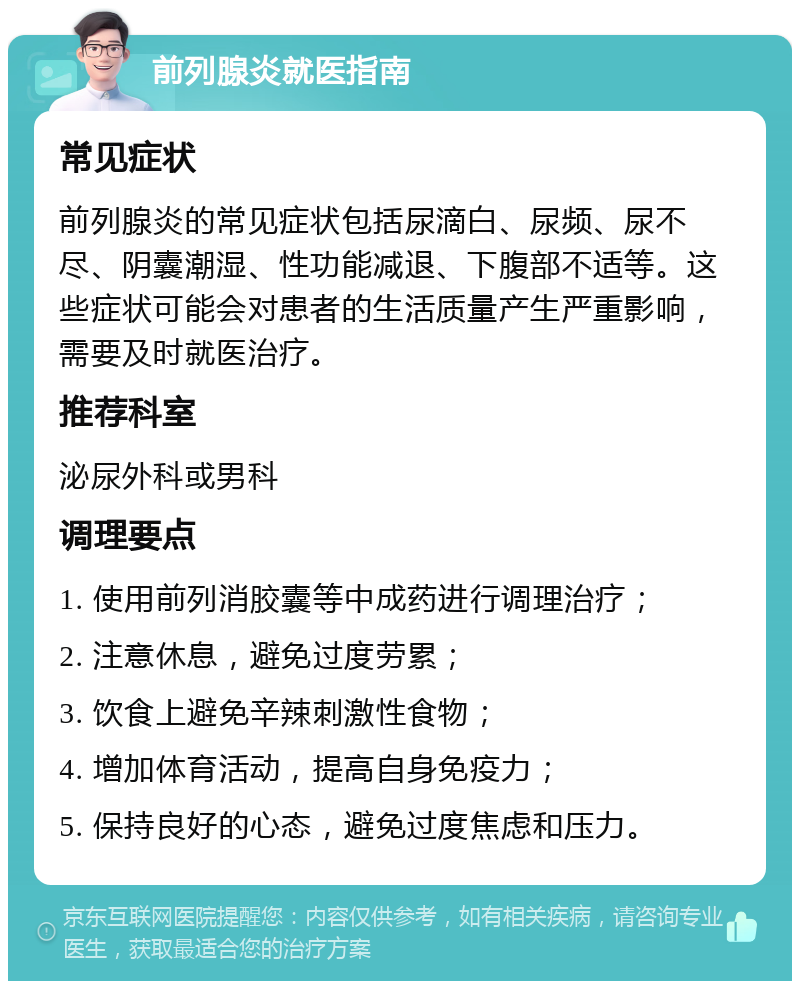 前列腺炎就医指南 常见症状 前列腺炎的常见症状包括尿滴白、尿频、尿不尽、阴囊潮湿、性功能减退、下腹部不适等。这些症状可能会对患者的生活质量产生严重影响，需要及时就医治疗。 推荐科室 泌尿外科或男科 调理要点 1. 使用前列消胶囊等中成药进行调理治疗； 2. 注意休息，避免过度劳累； 3. 饮食上避免辛辣刺激性食物； 4. 增加体育活动，提高自身免疫力； 5. 保持良好的心态，避免过度焦虑和压力。