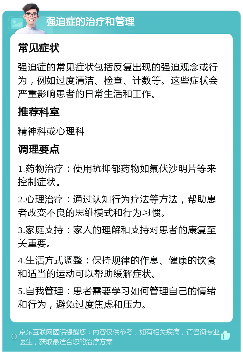 强迫症的治疗和管理 常见症状 强迫症的常见症状包括反复出现的强迫观念或行为，例如过度清洁、检查、计数等。这些症状会严重影响患者的日常生活和工作。 推荐科室 精神科或心理科 调理要点 1.药物治疗：使用抗抑郁药物如氟伏沙明片等来控制症状。 2.心理治疗：通过认知行为疗法等方法，帮助患者改变不良的思维模式和行为习惯。 3.家庭支持：家人的理解和支持对患者的康复至关重要。 4.生活方式调整：保持规律的作息、健康的饮食和适当的运动可以帮助缓解症状。 5.自我管理：患者需要学习如何管理自己的情绪和行为，避免过度焦虑和压力。