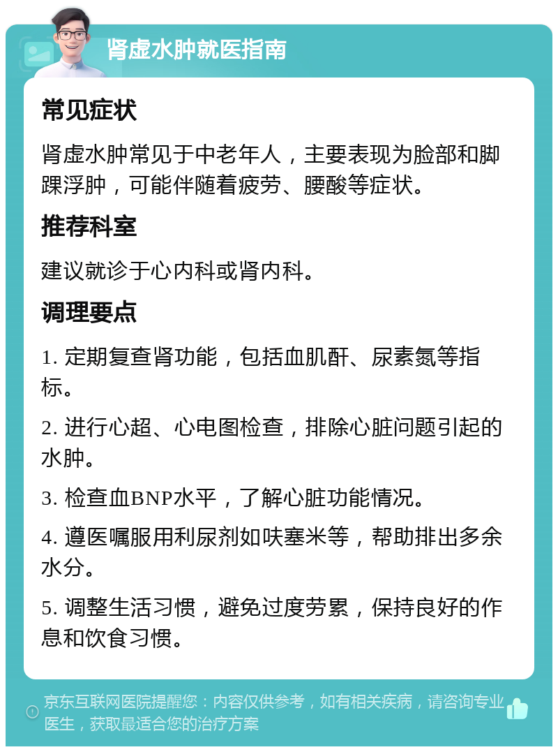 肾虚水肿就医指南 常见症状 肾虚水肿常见于中老年人，主要表现为脸部和脚踝浮肿，可能伴随着疲劳、腰酸等症状。 推荐科室 建议就诊于心内科或肾内科。 调理要点 1. 定期复查肾功能，包括血肌酐、尿素氮等指标。 2. 进行心超、心电图检查，排除心脏问题引起的水肿。 3. 检查血BNP水平，了解心脏功能情况。 4. 遵医嘱服用利尿剂如呋塞米等，帮助排出多余水分。 5. 调整生活习惯，避免过度劳累，保持良好的作息和饮食习惯。