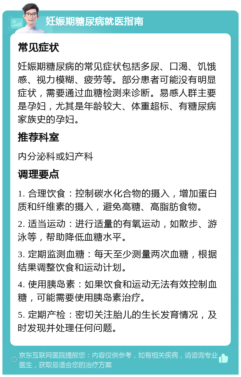 妊娠期糖尿病就医指南 常见症状 妊娠期糖尿病的常见症状包括多尿、口渴、饥饿感、视力模糊、疲劳等。部分患者可能没有明显症状，需要通过血糖检测来诊断。易感人群主要是孕妇，尤其是年龄较大、体重超标、有糖尿病家族史的孕妇。 推荐科室 内分泌科或妇产科 调理要点 1. 合理饮食：控制碳水化合物的摄入，增加蛋白质和纤维素的摄入，避免高糖、高脂肪食物。 2. 适当运动：进行适量的有氧运动，如散步、游泳等，帮助降低血糖水平。 3. 定期监测血糖：每天至少测量两次血糖，根据结果调整饮食和运动计划。 4. 使用胰岛素：如果饮食和运动无法有效控制血糖，可能需要使用胰岛素治疗。 5. 定期产检：密切关注胎儿的生长发育情况，及时发现并处理任何问题。