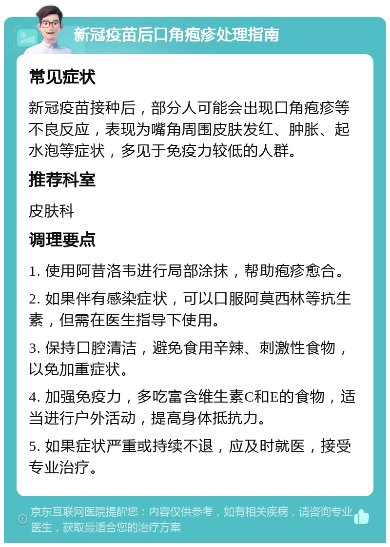 新冠疫苗后口角疱疹处理指南 常见症状 新冠疫苗接种后，部分人可能会出现口角疱疹等不良反应，表现为嘴角周围皮肤发红、肿胀、起水泡等症状，多见于免疫力较低的人群。 推荐科室 皮肤科 调理要点 1. 使用阿昔洛韦进行局部涂抹，帮助疱疹愈合。 2. 如果伴有感染症状，可以口服阿莫西林等抗生素，但需在医生指导下使用。 3. 保持口腔清洁，避免食用辛辣、刺激性食物，以免加重症状。 4. 加强免疫力，多吃富含维生素C和E的食物，适当进行户外活动，提高身体抵抗力。 5. 如果症状严重或持续不退，应及时就医，接受专业治疗。