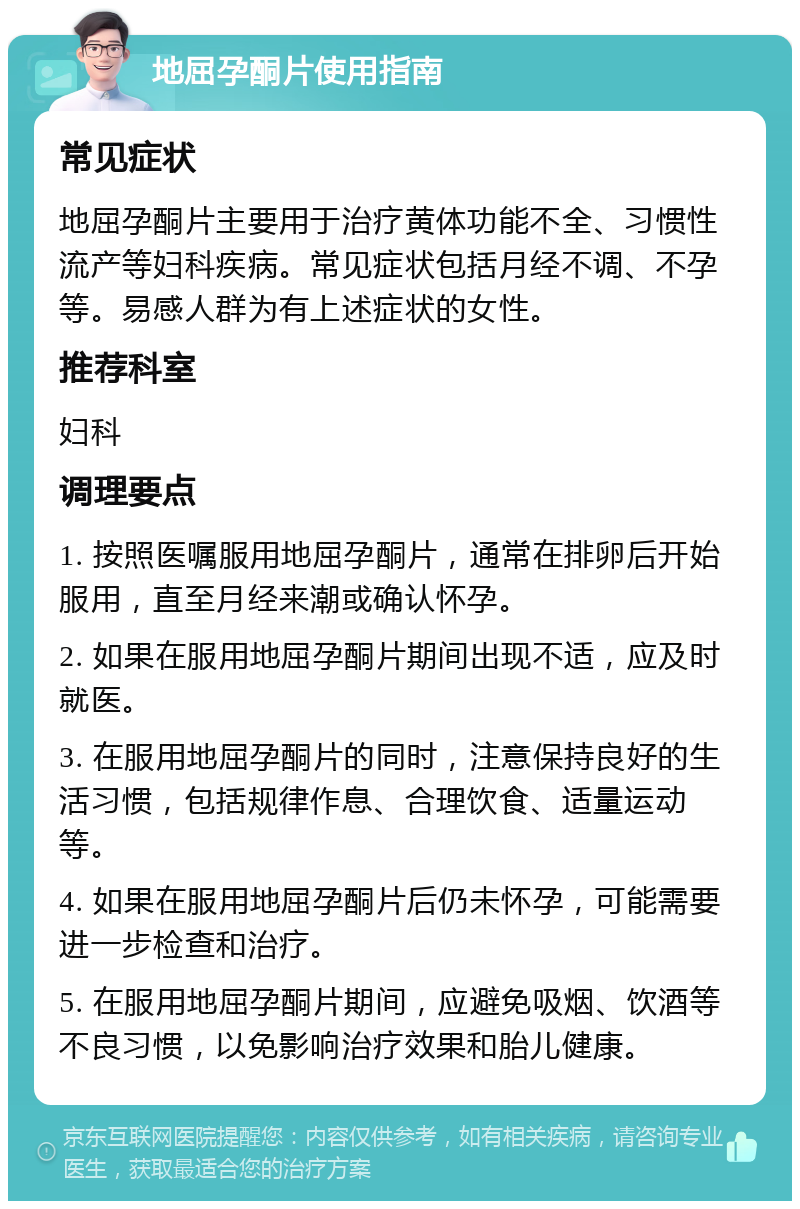 地屈孕酮片使用指南 常见症状 地屈孕酮片主要用于治疗黄体功能不全、习惯性流产等妇科疾病。常见症状包括月经不调、不孕等。易感人群为有上述症状的女性。 推荐科室 妇科 调理要点 1. 按照医嘱服用地屈孕酮片，通常在排卵后开始服用，直至月经来潮或确认怀孕。 2. 如果在服用地屈孕酮片期间出现不适，应及时就医。 3. 在服用地屈孕酮片的同时，注意保持良好的生活习惯，包括规律作息、合理饮食、适量运动等。 4. 如果在服用地屈孕酮片后仍未怀孕，可能需要进一步检查和治疗。 5. 在服用地屈孕酮片期间，应避免吸烟、饮酒等不良习惯，以免影响治疗效果和胎儿健康。