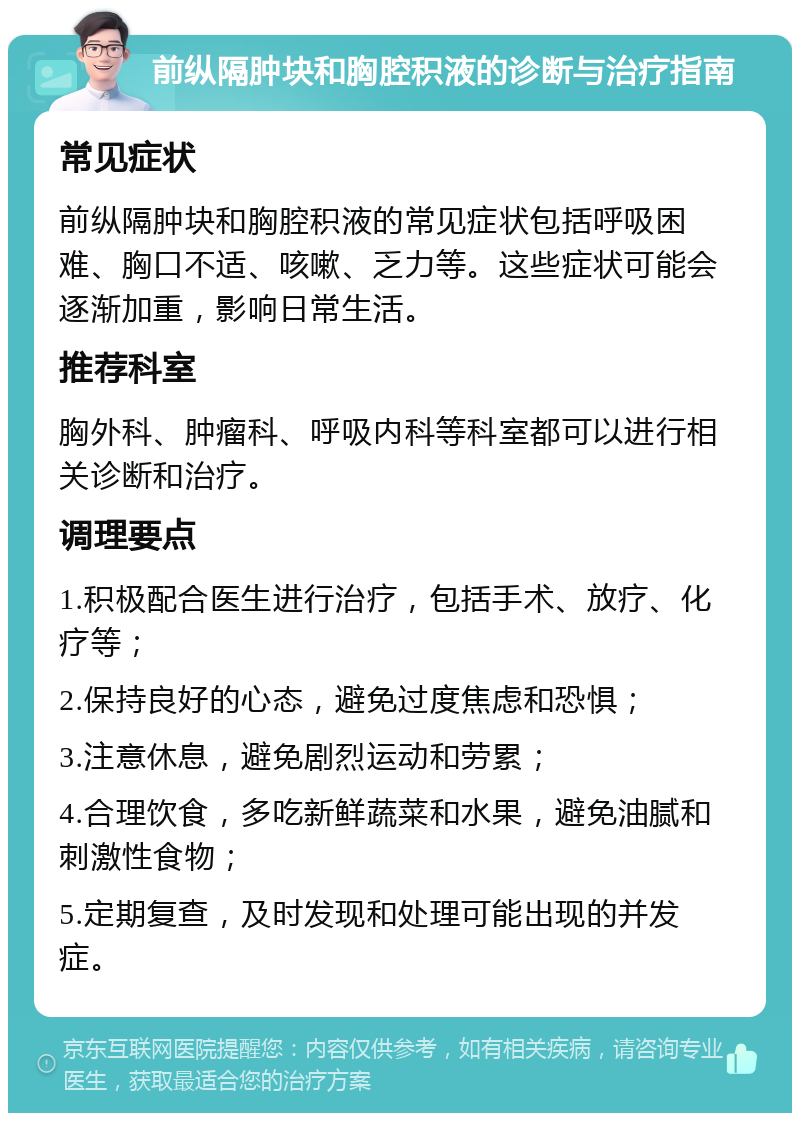 前纵隔肿块和胸腔积液的诊断与治疗指南 常见症状 前纵隔肿块和胸腔积液的常见症状包括呼吸困难、胸口不适、咳嗽、乏力等。这些症状可能会逐渐加重，影响日常生活。 推荐科室 胸外科、肿瘤科、呼吸内科等科室都可以进行相关诊断和治疗。 调理要点 1.积极配合医生进行治疗，包括手术、放疗、化疗等； 2.保持良好的心态，避免过度焦虑和恐惧； 3.注意休息，避免剧烈运动和劳累； 4.合理饮食，多吃新鲜蔬菜和水果，避免油腻和刺激性食物； 5.定期复查，及时发现和处理可能出现的并发症。