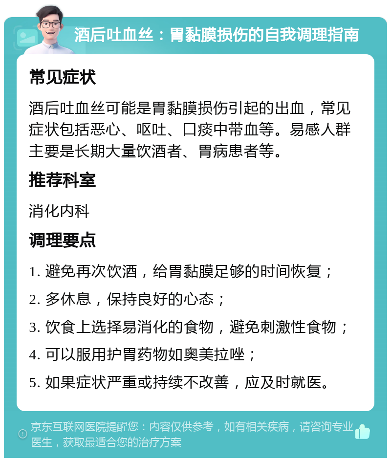 酒后吐血丝：胃黏膜损伤的自我调理指南 常见症状 酒后吐血丝可能是胃黏膜损伤引起的出血，常见症状包括恶心、呕吐、口痰中带血等。易感人群主要是长期大量饮酒者、胃病患者等。 推荐科室 消化内科 调理要点 1. 避免再次饮酒，给胃黏膜足够的时间恢复； 2. 多休息，保持良好的心态； 3. 饮食上选择易消化的食物，避免刺激性食物； 4. 可以服用护胃药物如奥美拉唑； 5. 如果症状严重或持续不改善，应及时就医。