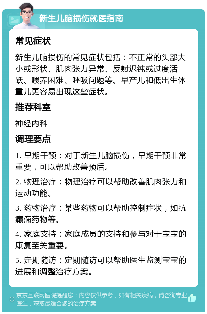 新生儿脑损伤就医指南 常见症状 新生儿脑损伤的常见症状包括：不正常的头部大小或形状、肌肉张力异常、反射迟钝或过度活跃、喂养困难、呼吸问题等。早产儿和低出生体重儿更容易出现这些症状。 推荐科室 神经内科 调理要点 1. 早期干预：对于新生儿脑损伤，早期干预非常重要，可以帮助改善预后。 2. 物理治疗：物理治疗可以帮助改善肌肉张力和运动功能。 3. 药物治疗：某些药物可以帮助控制症状，如抗癫痫药物等。 4. 家庭支持：家庭成员的支持和参与对于宝宝的康复至关重要。 5. 定期随访：定期随访可以帮助医生监测宝宝的进展和调整治疗方案。