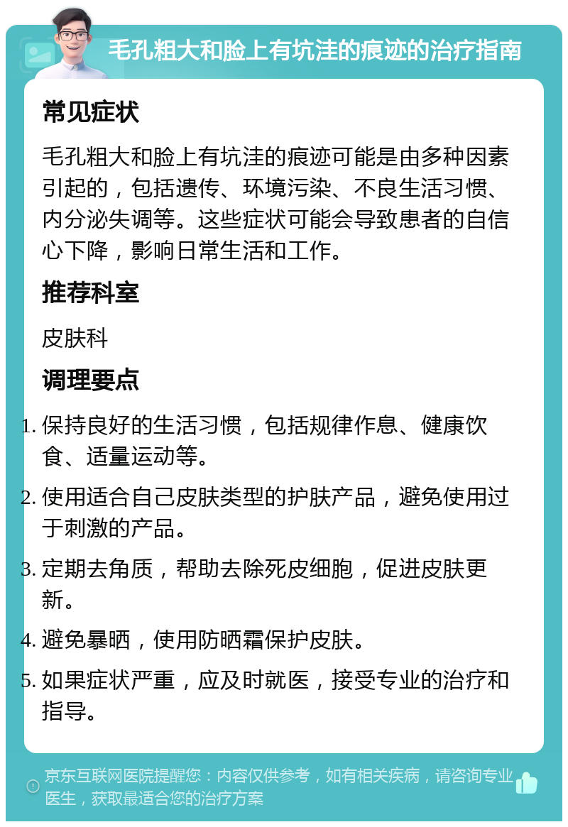 毛孔粗大和脸上有坑洼的痕迹的治疗指南 常见症状 毛孔粗大和脸上有坑洼的痕迹可能是由多种因素引起的，包括遗传、环境污染、不良生活习惯、内分泌失调等。这些症状可能会导致患者的自信心下降，影响日常生活和工作。 推荐科室 皮肤科 调理要点 保持良好的生活习惯，包括规律作息、健康饮食、适量运动等。 使用适合自己皮肤类型的护肤产品，避免使用过于刺激的产品。 定期去角质，帮助去除死皮细胞，促进皮肤更新。 避免暴晒，使用防晒霜保护皮肤。 如果症状严重，应及时就医，接受专业的治疗和指导。