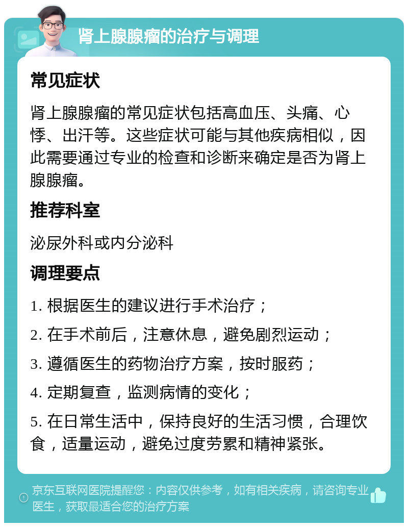 肾上腺腺瘤的治疗与调理 常见症状 肾上腺腺瘤的常见症状包括高血压、头痛、心悸、出汗等。这些症状可能与其他疾病相似，因此需要通过专业的检查和诊断来确定是否为肾上腺腺瘤。 推荐科室 泌尿外科或内分泌科 调理要点 1. 根据医生的建议进行手术治疗； 2. 在手术前后，注意休息，避免剧烈运动； 3. 遵循医生的药物治疗方案，按时服药； 4. 定期复查，监测病情的变化； 5. 在日常生活中，保持良好的生活习惯，合理饮食，适量运动，避免过度劳累和精神紧张。