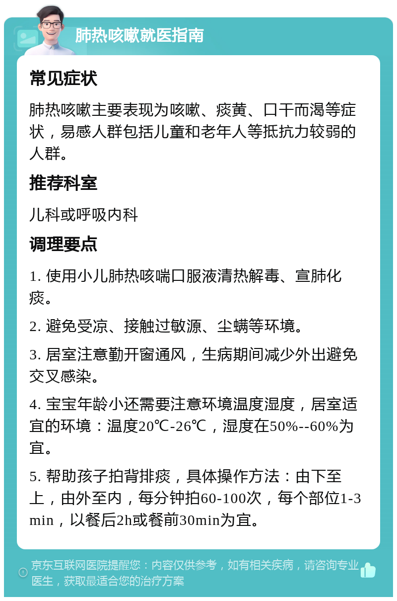 肺热咳嗽就医指南 常见症状 肺热咳嗽主要表现为咳嗽、痰黄、口干而渴等症状，易感人群包括儿童和老年人等抵抗力较弱的人群。 推荐科室 儿科或呼吸内科 调理要点 1. 使用小儿肺热咳喘口服液清热解毒、宣肺化痰。 2. 避免受凉、接触过敏源、尘螨等环境。 3. 居室注意勤开窗通风，生病期间减少外出避免交叉感染。 4. 宝宝年龄小还需要注意环境温度湿度，居室适宜的环境：温度20℃-26℃，湿度在50%--60%为宜。 5. 帮助孩子拍背排痰，具体操作方法：由下至上，由外至内，每分钟拍60-100次，每个部位1-3min，以餐后2h或餐前30min为宜。