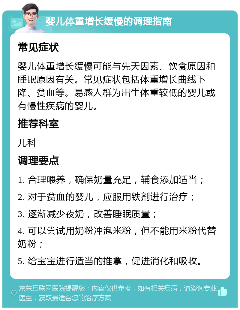 婴儿体重增长缓慢的调理指南 常见症状 婴儿体重增长缓慢可能与先天因素、饮食原因和睡眠原因有关。常见症状包括体重增长曲线下降、贫血等。易感人群为出生体重较低的婴儿或有慢性疾病的婴儿。 推荐科室 儿科 调理要点 1. 合理喂养，确保奶量充足，辅食添加适当； 2. 对于贫血的婴儿，应服用铁剂进行治疗； 3. 逐渐减少夜奶，改善睡眠质量； 4. 可以尝试用奶粉冲泡米粉，但不能用米粉代替奶粉； 5. 给宝宝进行适当的推拿，促进消化和吸收。