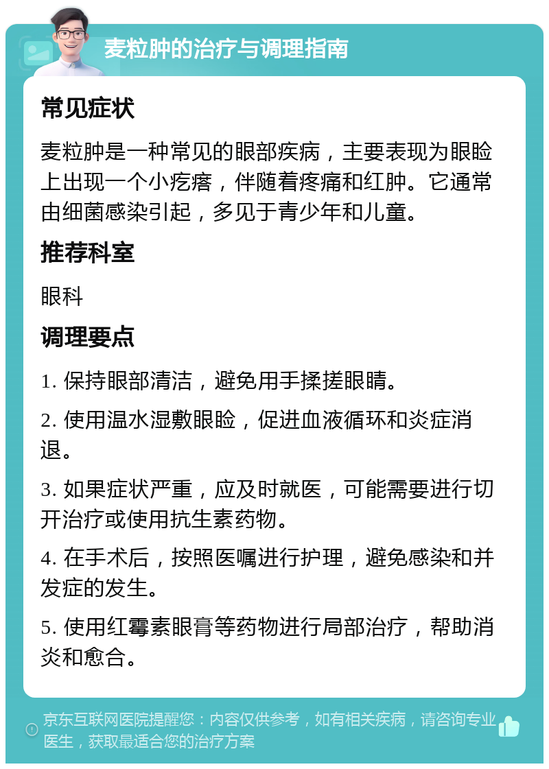 麦粒肿的治疗与调理指南 常见症状 麦粒肿是一种常见的眼部疾病，主要表现为眼睑上出现一个小疙瘩，伴随着疼痛和红肿。它通常由细菌感染引起，多见于青少年和儿童。 推荐科室 眼科 调理要点 1. 保持眼部清洁，避免用手揉搓眼睛。 2. 使用温水湿敷眼睑，促进血液循环和炎症消退。 3. 如果症状严重，应及时就医，可能需要进行切开治疗或使用抗生素药物。 4. 在手术后，按照医嘱进行护理，避免感染和并发症的发生。 5. 使用红霉素眼膏等药物进行局部治疗，帮助消炎和愈合。