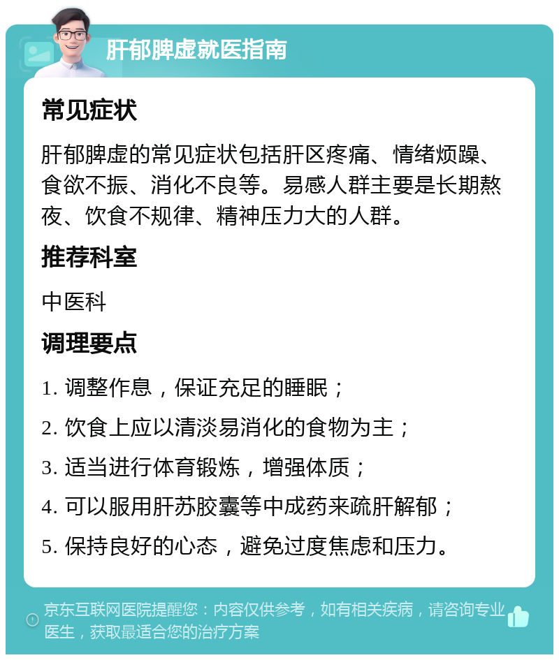 肝郁脾虚就医指南 常见症状 肝郁脾虚的常见症状包括肝区疼痛、情绪烦躁、食欲不振、消化不良等。易感人群主要是长期熬夜、饮食不规律、精神压力大的人群。 推荐科室 中医科 调理要点 1. 调整作息，保证充足的睡眠； 2. 饮食上应以清淡易消化的食物为主； 3. 适当进行体育锻炼，增强体质； 4. 可以服用肝苏胶囊等中成药来疏肝解郁； 5. 保持良好的心态，避免过度焦虑和压力。