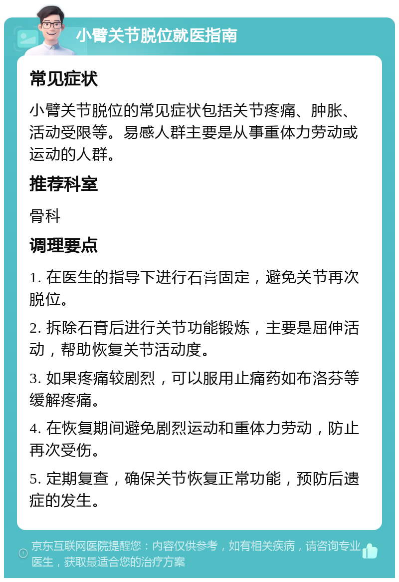 小臂关节脱位就医指南 常见症状 小臂关节脱位的常见症状包括关节疼痛、肿胀、活动受限等。易感人群主要是从事重体力劳动或运动的人群。 推荐科室 骨科 调理要点 1. 在医生的指导下进行石膏固定，避免关节再次脱位。 2. 拆除石膏后进行关节功能锻炼，主要是屈伸活动，帮助恢复关节活动度。 3. 如果疼痛较剧烈，可以服用止痛药如布洛芬等缓解疼痛。 4. 在恢复期间避免剧烈运动和重体力劳动，防止再次受伤。 5. 定期复查，确保关节恢复正常功能，预防后遗症的发生。