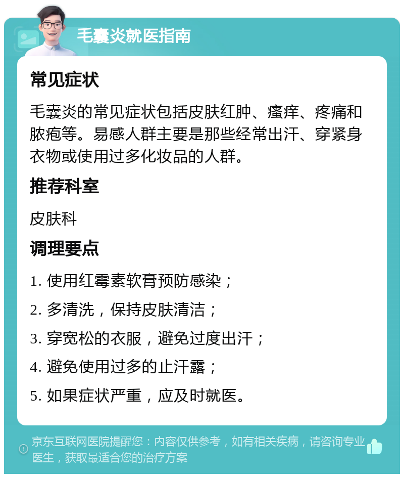 毛囊炎就医指南 常见症状 毛囊炎的常见症状包括皮肤红肿、瘙痒、疼痛和脓疱等。易感人群主要是那些经常出汗、穿紧身衣物或使用过多化妆品的人群。 推荐科室 皮肤科 调理要点 1. 使用红霉素软膏预防感染； 2. 多清洗，保持皮肤清洁； 3. 穿宽松的衣服，避免过度出汗； 4. 避免使用过多的止汗露； 5. 如果症状严重，应及时就医。