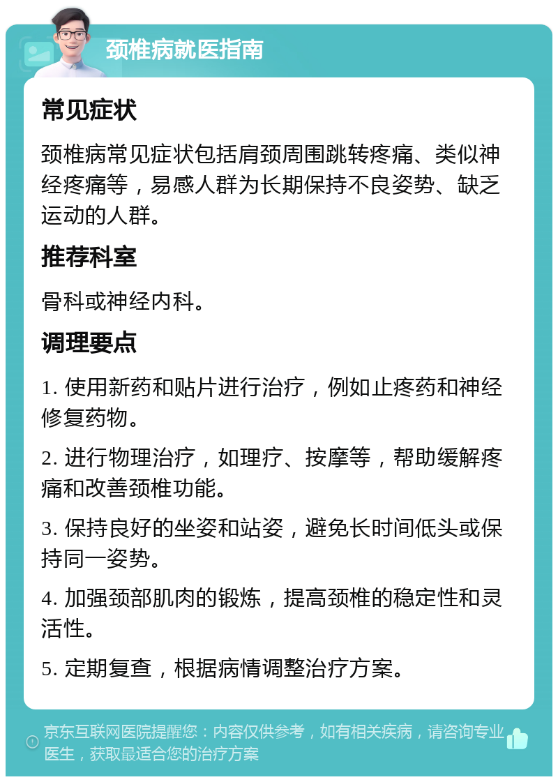 颈椎病就医指南 常见症状 颈椎病常见症状包括肩颈周围跳转疼痛、类似神经疼痛等，易感人群为长期保持不良姿势、缺乏运动的人群。 推荐科室 骨科或神经内科。 调理要点 1. 使用新药和贴片进行治疗，例如止疼药和神经修复药物。 2. 进行物理治疗，如理疗、按摩等，帮助缓解疼痛和改善颈椎功能。 3. 保持良好的坐姿和站姿，避免长时间低头或保持同一姿势。 4. 加强颈部肌肉的锻炼，提高颈椎的稳定性和灵活性。 5. 定期复查，根据病情调整治疗方案。