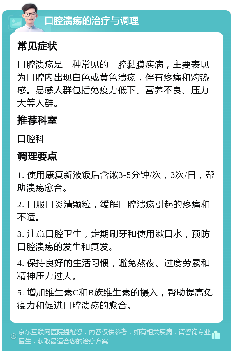 口腔溃疡的治疗与调理 常见症状 口腔溃疡是一种常见的口腔黏膜疾病，主要表现为口腔内出现白色或黄色溃疡，伴有疼痛和灼热感。易感人群包括免疫力低下、营养不良、压力大等人群。 推荐科室 口腔科 调理要点 1. 使用康复新液饭后含漱3-5分钟/次，3次/日，帮助溃疡愈合。 2. 口服口炎清颗粒，缓解口腔溃疡引起的疼痛和不适。 3. 注意口腔卫生，定期刷牙和使用漱口水，预防口腔溃疡的发生和复发。 4. 保持良好的生活习惯，避免熬夜、过度劳累和精神压力过大。 5. 增加维生素C和B族维生素的摄入，帮助提高免疫力和促进口腔溃疡的愈合。